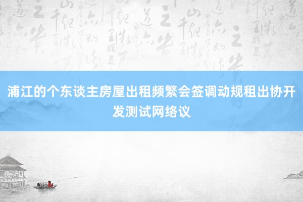 浦江的个东谈主房屋出租频繁会签调动规租出协开发测试网络议